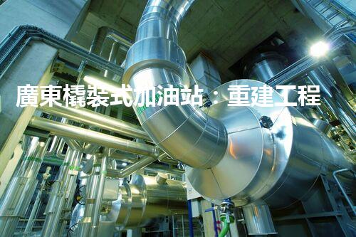 廣東橇裝式加油站：重建工程中的挑戰(zhàn)與創(chuàng)新！